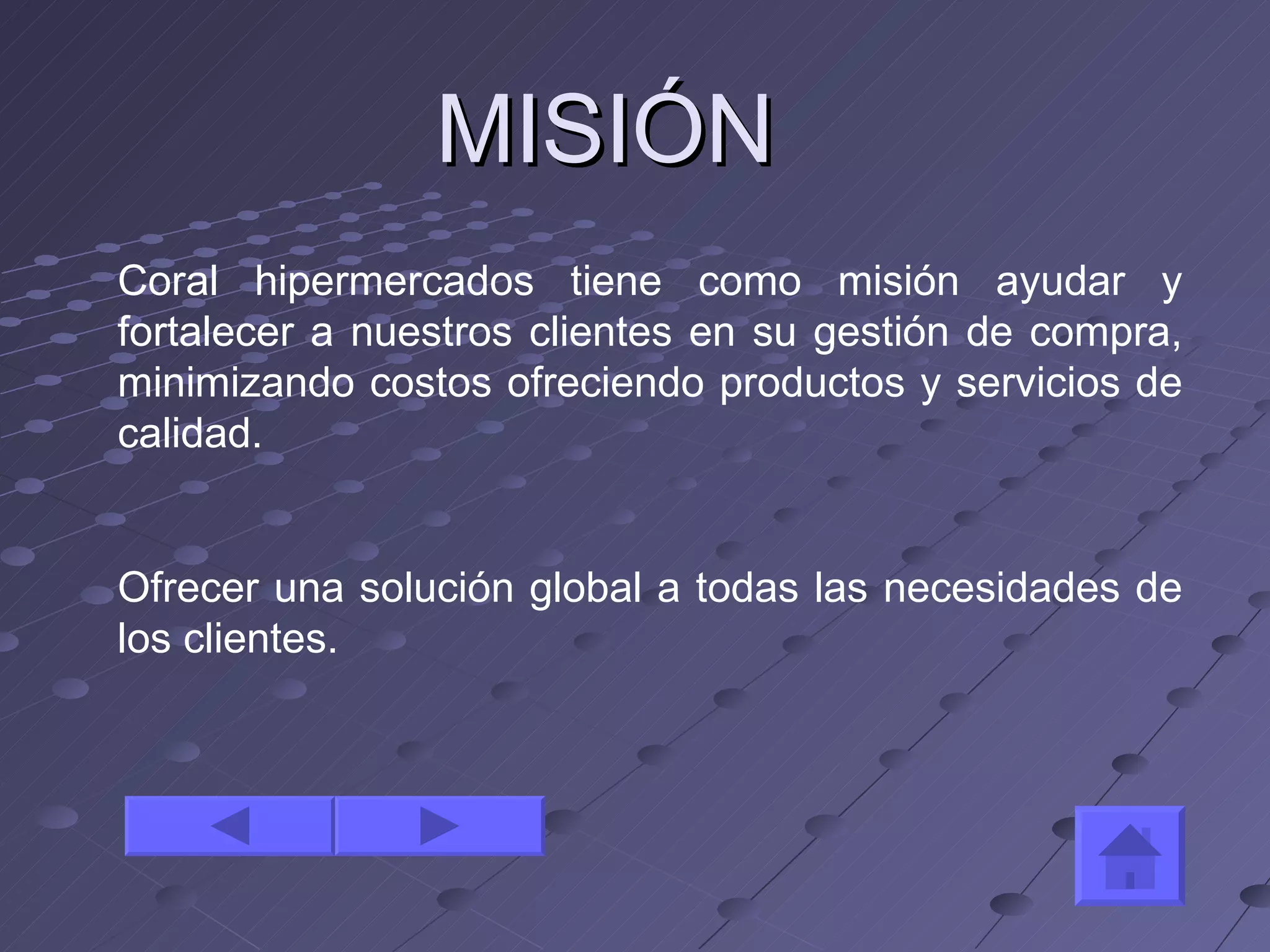 MISIÓN Coral hipermercados tiene como misión ayudar y fortalecer a nuestros clientes en su gestión de compra, minimizando costos ofreciendo productos y servicios de calidad. Ofrecer una solución global a todas las necesidades de los clientes. 