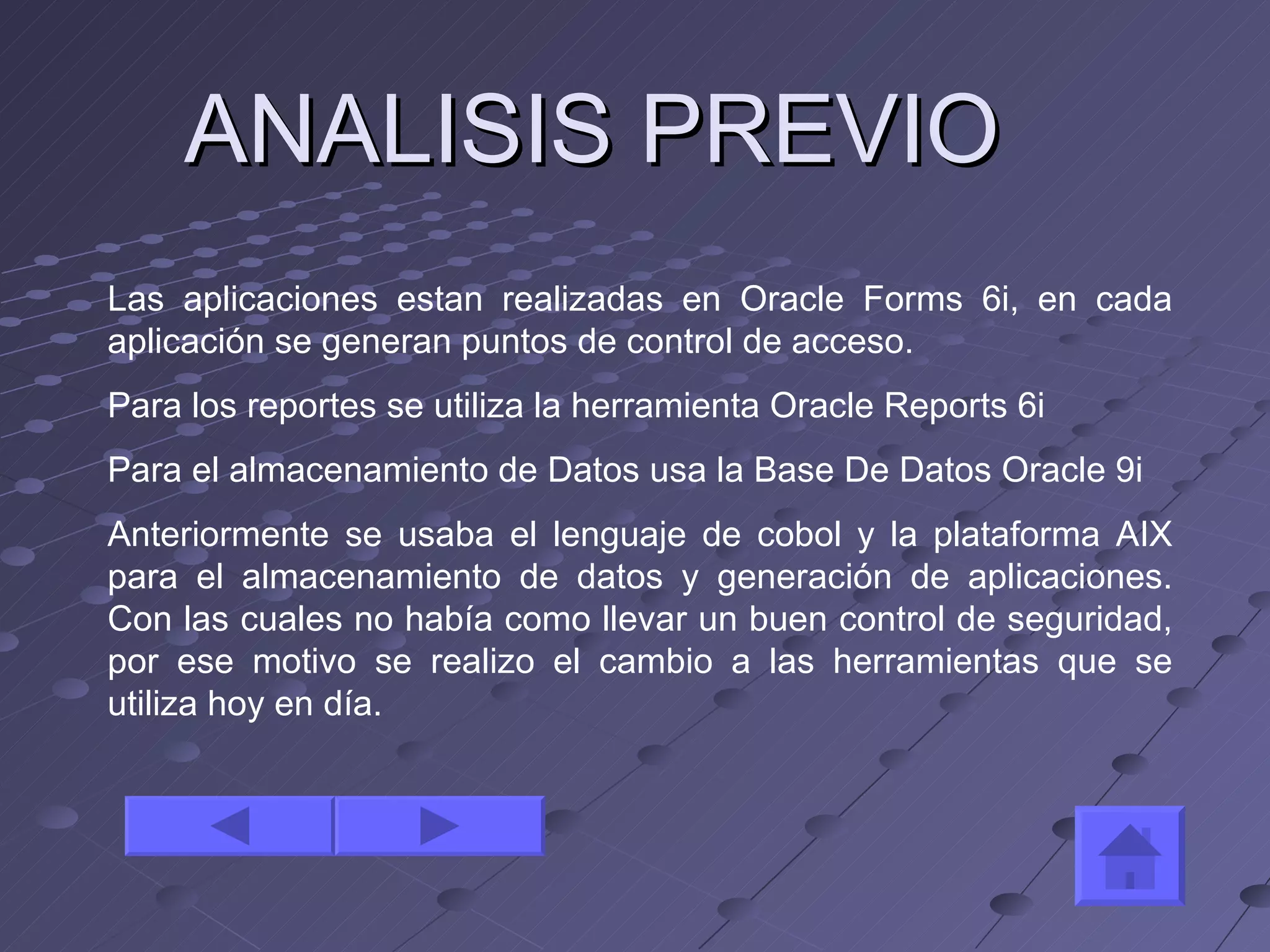 ANALISIS PREVIO  Las aplicaciones estan realizadas en Oracle Forms 6i, en cada aplicación se generan puntos de control de acceso. Para los reportes se utiliza la herramienta Oracle Reports 6i Para el almacenamiento de Datos usa la Base De Datos Oracle 9i  Anteriormente se usaba el lenguaje de cobol y la plataforma AIX para el almacenamiento de datos y generación de aplicaciones. Con las cuales no había como llevar un buen control de seguridad, por ese motivo se realizo el cambio a las herramientas que se utiliza hoy en día. 