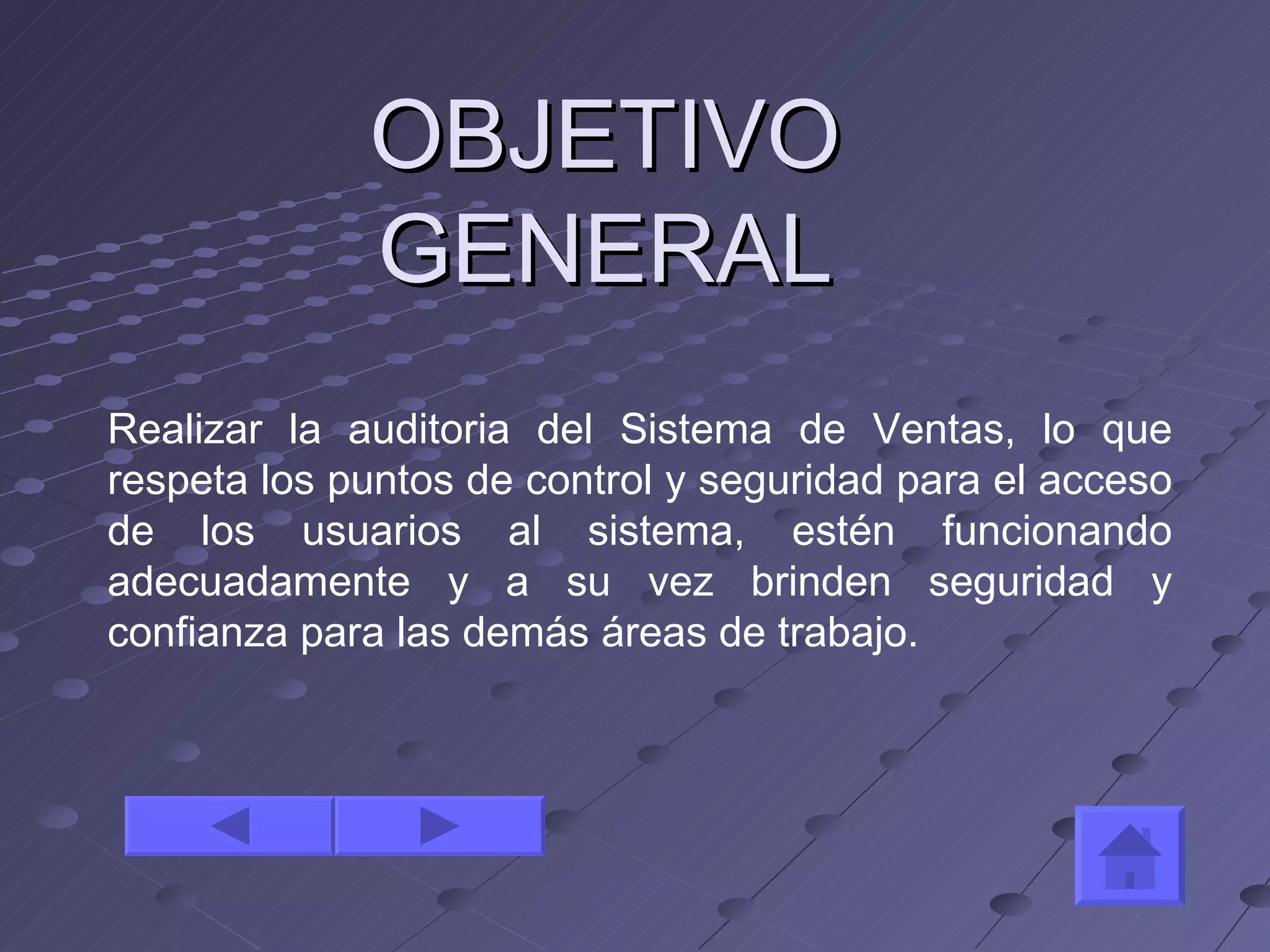 OBJETIVO GENERAL Realizar la auditoria del Sistema de Ventas, lo que respeta los puntos de control y seguridad para el acceso de los usuarios al sistema, estén funcionando adecuadamente y a su vez brinden seguridad y confianza para las demás áreas de trabajo. 