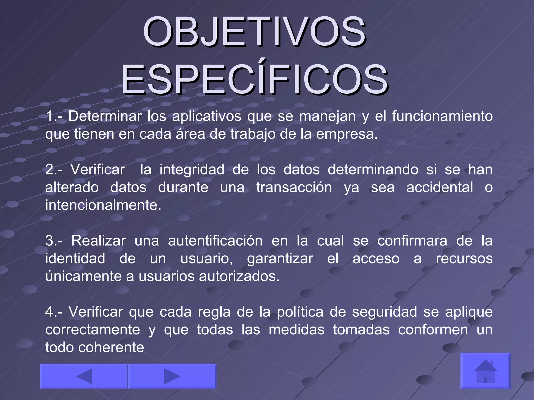 OBJETIVOS ESPECÍFICOS 1.- Determinar los aplicativos que se manejan y el funcionamiento que tienen en cada área de trabajo de la empresa. 2.- Verificar  la integridad de los datos determinando si se han alterado datos durante una transacción ya sea accidental o intencionalmente.  3.- Realizar una autentificación en la cual se confirmara de la identidad de un usuario, garantizar el acceso a recursos únicamente a usuarios autorizados. 4.- Verificar que cada regla de la política de seguridad se aplique correctamente y que todas las medidas tomadas conformen un todo coherente  