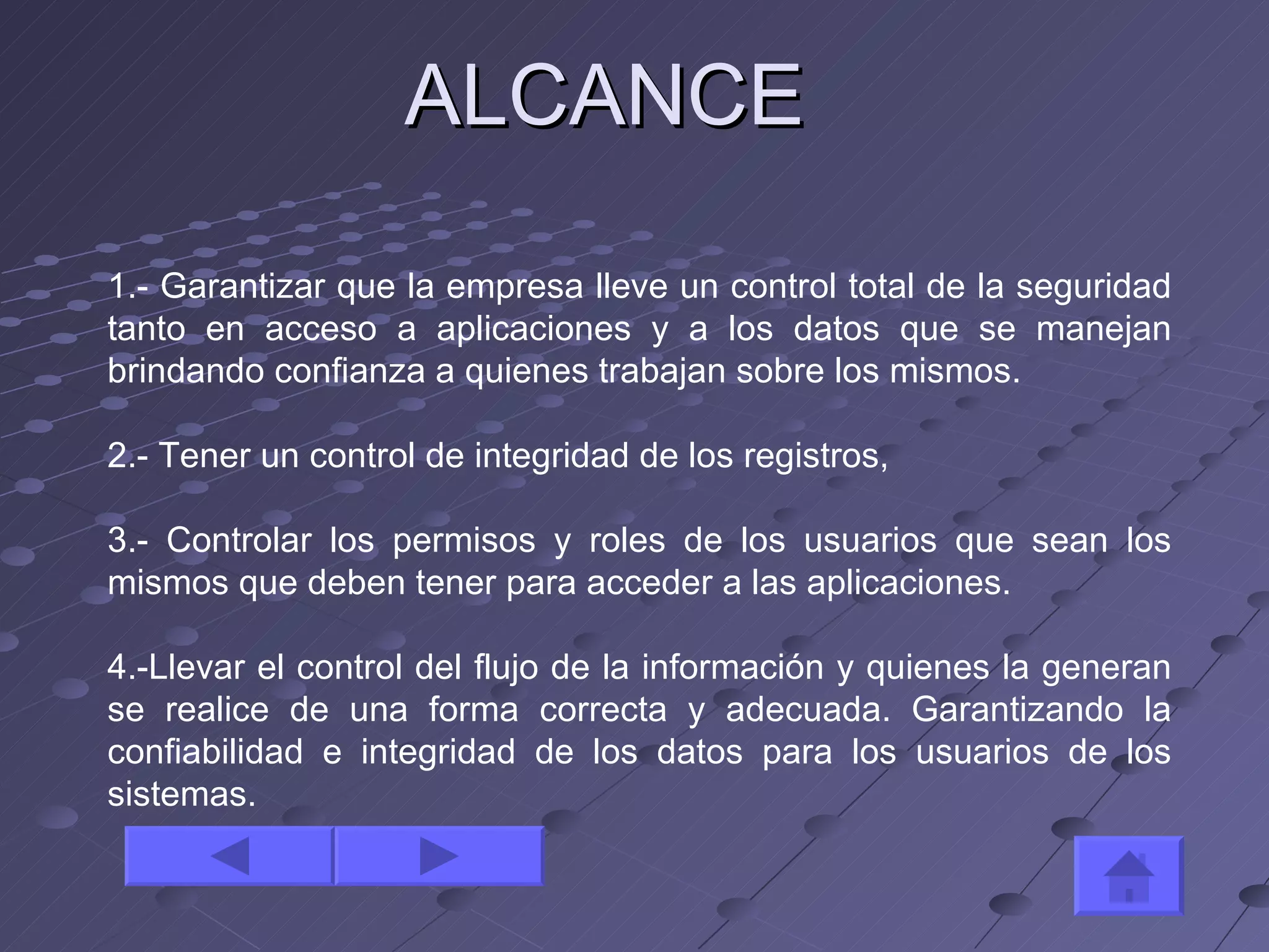 ALCANCE 1.- Garantizar que la empresa lleve un control total de la seguridad tanto en acceso a aplicaciones y a los datos que se manejan brindando confianza a quienes trabajan sobre los mismos. 2.- Tener un control de integridad de los registros,  3.- Controlar los permisos y roles de los usuarios que sean los mismos que deben tener para acceder a las aplicaciones. 4.-Llevar el control del flujo de la información y quienes la generan se realice de una forma correcta y adecuada. Garantizando la confiabilidad e integridad de los datos para los usuarios de los sistemas. 
