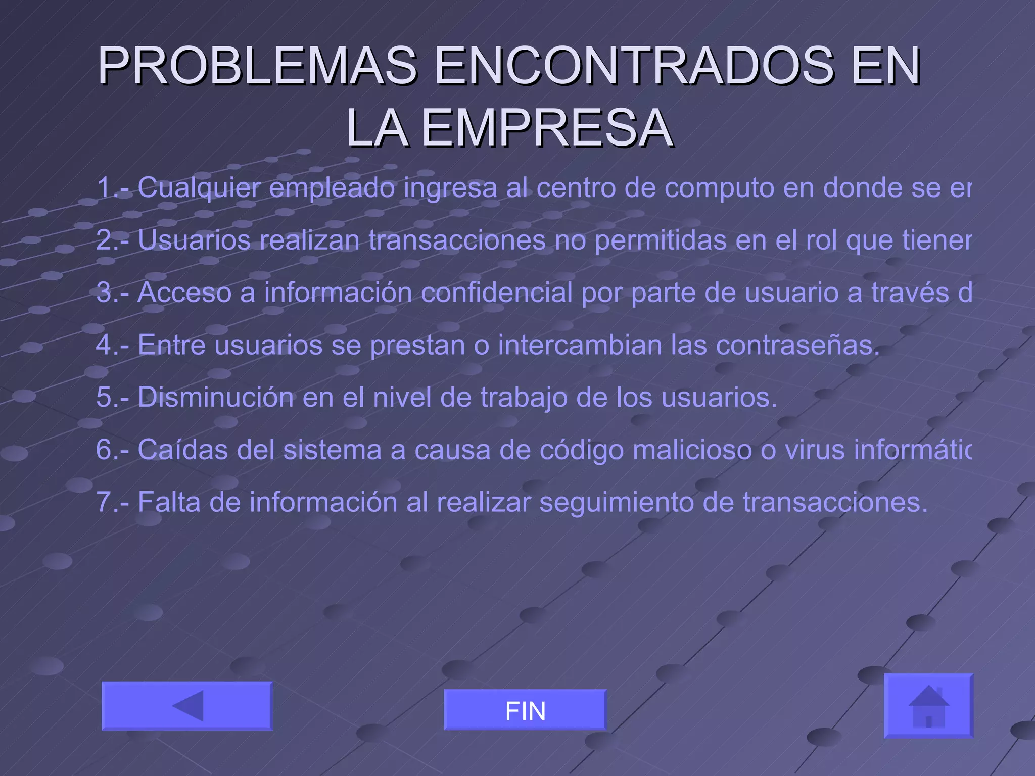 PROBLEMAS ENCONTRADOS EN LA EMPRESA 1.- Cualquier empleado ingresa al centro de computo en donde se encuentran los servidores a realizar algún tipo de trabajo. 2.- Usuarios realizan transacciones no permitidas en el rol que tienen. 3.- Acceso a información confidencial por parte de usuario a través de aplicaciones a las cuales no poseen acceso. 4.- Entre usuarios se prestan o intercambian las contraseñas. 5.- Disminución en el nivel de trabajo de los usuarios. 6.- Caídas del sistema a causa de código malicioso o virus informáticos. 7.- Falta de información al realizar seguimiento de transacciones. FIN 