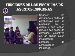 FUNCIONES DE LAS FISCALÍAS DE ASUNTOS INDÍGENAS  Conocer las denuncias o partes de aprehensión que se presentan en el distrito y que tengan relación con casos de derechos colectivos en las cuales estén involucradas personas de comunidades indígenas.  