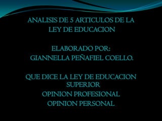 ANALISIS DE 5 ARTICULOS DE LA
     LEY DE EDUCACION

      ELABORADO POR:
 GIANNELLA PEÑAFIEL COELLO.

QUE DICE LA LEY DE EDUCACION
           SUPERIOR
    OPINION PROFESIONAL
     OPINION PERSONAL
 