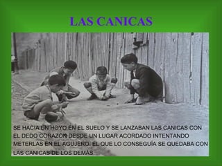 LAS CANICAS SE HACIA UN HOYO EN EL SUELO Y SE LANZABAN LAS CANICAS CON EL DEDO CORAZÓN DESDE UN LUGAR ACORDADO INTENTANDO METERLAS EN EL AGUJERO. EL QUE LO CONSEGUÍA SE QUEDABA CON LAS CANICAS DE LOS DEMÁS.  
