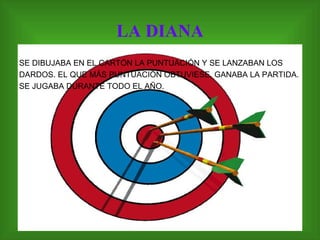 LA DIANA SE DIBUJABA EN EL CARTÓN LA PUNTUACIÓN Y SE LANZABAN LOS DARDOS. EL QUE MÁS PUNTUACIÓN OBTUVIESE, GANABA LA PARTIDA. SE JUGABA DURANTE TODO EL AÑO. 