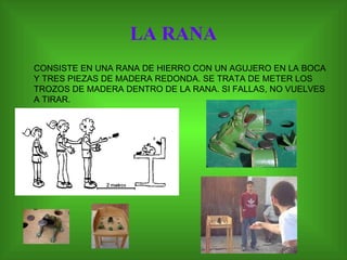 LA RANA CONSISTE EN UNA RANA DE HIERRO CON UN AGUJERO EN LA BOCA Y TRES PIEZAS DE MADERA REDONDA. SE TRATA DE METER LOS TROZOS DE MADERA DENTRO DE LA RANA. SI FALLAS, NO VUELVES A TIRAR. 