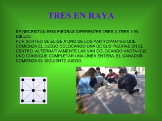 TRES EN RAYA SE NECESITAN SEIS PIEDRAS DIFERENTES TRES A TRES Y EL DIBUJO.  POR SORTEO SE ELIGE A UNO DE LOS PARTICIPANTES QUE COMIENZA EL JUEGO COLOCANDO UNA DE SUS PIEDRAS EN EL CENTRO. ALTERNATIVAMENTE LAS VAN COLOCANDO HASTA QUE UNO CONSIGUE COMPLETAR UNA LÍNEA ENTERA. EL GANADOR COMIENZA EL SIGUIENTE JUEGO.  