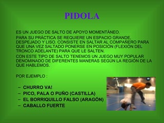 PIDOLA ES UN JUEGO DE SALTO DE APOYO MOMENTÁNEO.  PARA SU PRÁCTICA SE REQUIERE UN ESPACIO GRANDE, DESPEJADO Y LISO. CONSISTE EN SALTAR AL COMPAÑERO PARA QUE UNA VEZ SALTADO PONERSE EN POSICIÓN (FLEXIÓN DEL TRONCO ADELANTE) PARA QUE LE SALTEN. CON ESTE TIPO DE SALTO TENEMOS UN JUEGO MUY POPULAR DENOMINADO DE DIFERENTES MANERAS SEGÚN LA REGIÓN DE LA QUE HABLEMOS.  POR EJEMPLO : CHURRO VA! PICO, PALA O PUÑO (CASTILLA) EL BORRIQUILLO FALSO (ARAGÓN) CABALLO FUERTE 
