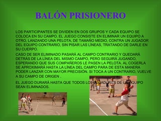 BALÓN PRISIONERO LOS PARTICIPANTES SE DIVIDEN EN DOS GRUPOS Y CADA EQUIPO SE COLOCA EN SU CAMPO. EL JUEGO CONSISTE EN ELIMINAR UN EQUIPO A OTRO, LANZANDO UNA PELOTA, DE TAMAÑO MEDIO, CONTRA UN JUGADOR DEL EQUIPO CONTRARIO, SIN PISAR LAS LÍNEAS, TRATANDO DE DARLE EN SU CUERPO.  CASO DE SER ELIMINADO PASARÁ AL CAMPO CONTRARIO Y QUEDARÁ DETRÁS DE LA LÍNEA DEL MISMO CAMPO, PERO SEGUIRÁ JUGANDO, ESPERANDO QUE SUS COMPAÑEROS LE PASEN LA PELOTA. AL COGERLA SE APROXIMARÁ HASTA LA LÍNEA DEL CAMPO PARA DE ESTA MANERA PODER LANZAR CON MAYOR PRECISIÓN. SI TOCA A UN CONTRARIO, VUELVE A SU CAMPO DE ORIGEN  . EL JUEGO DURARÁ HASTA QUE TODOS LOS JUGADORES DE UN EQUIPO SEAN ELIMINADOS. 
