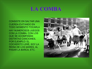 LA COMBA CONSISTE EN SALTAR UNA CUERDA EVITANDO EN TODO MOMENTO TOCARLA HAY NUMEROSOS JUEGOS CON LA COMBA, CON LOS QUE SE ACOMPAÑAN DISTINTAS CANCIONES, POR EJEMPLO: EL COCHERITO LERÉ, SOY LA REINA DE LOS MARES, AL PASAR LA BARCA, ETC. 