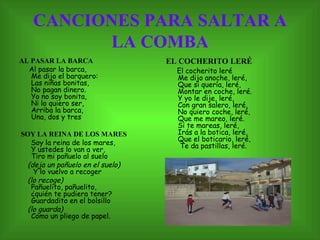 CANCIONES PARA SALTAR A LA COMBA AL PASAR LA BARCA   Al pasar la barca,  Me dijo el barquero:  Las niñas bonitas,  No pagan dinero.  Yo no soy bonita,  Ni lo quiero ser,  Arriba la barca,  Una, dos y tres   SOY LA REINA DE LOS MARES Soy la reina de los mares,  Y ustedes lo van a ver,  Tiro mi pañuelo al suelo (deja un pañuelo en el suelo)    Y lo vuelvo a recoger  (lo recoge)  Pañuelito, pañuelito,  ¿quién te pudiera tener?  Guardadito en el bolsillo  (lo guarda)   Como un pliego de papel.  EL COCHERITO LERÉ El cocherito leré  Me dijo anoche, leré,  Que si quería, leré,  Montar en coche, leré.  Y yo le dije, leré,  Con gran salero, leré,  No quiero coche, leré,  Que me mareo, leré.  Si te mareas, leré,  Irás a la botica, leré,  Que el boticario, leré,   Te da pastillas, leré.  