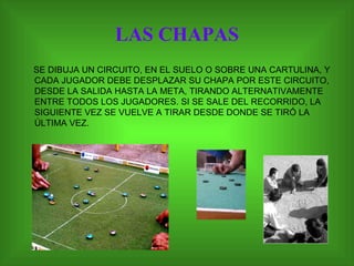 LAS CHAPAS SE DIBUJA UN CIRCUITO, EN EL SUELO O SOBRE UNA CARTULINA, Y CADA JUGADOR DEBE DESPLAZAR SU CHAPA POR ESTE CIRCUITO, DESDE LA SALIDA HASTA LA META, TIRANDO ALTERNATIVAMENTE ENTRE TODOS LOS JUGADORES. SI SE SALE DEL RECORRIDO, LA SIGUIENTE VEZ SE VUELVE A TIRAR DESDE DONDE SE TIRÓ LA ÚLTIMA VEZ.  