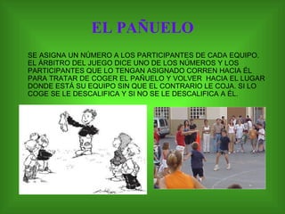 EL PAÑUELO SE ASIGNA UN NÚMERO A LOS PARTICIPANTES DE CADA EQUIPO. EL ÁRBITRO DEL JUEGO DICE UNO DE LOS NÚMEROS Y LOS PARTICIPANTES QUE LO TENGAN ASIGNADO CORREN HACIA ÉL PARA TRATAR DE COGER EL PAÑUELO Y VOLVER  HACIA EL LUGAR DONDE ESTÁ SU EQUIPO SIN QUE EL CONTRARIO LE COJA. SI LO COGE SE LE DESCALIFICA Y SI NO SE LE DESCALIFICA A ÉL.  