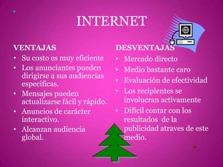 INTERNETVENTAJASSu costo es muy eficienteLos anunciantes pueden dirigirse a sus audiencias especificas.Mensajes pueden actualizarse fácil y rápido.Anuncios de carácter interactivo.Alcanzan audiencia global.DESVENTAJASMercado directoMedio bastante caroEvaluación de efectividadLos recipientes se involucran activamenteDifícil contar con los resultados  de la publicidad atraves de este medio.