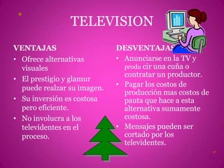 TELEVISIONVENTAJASOfrece alternativas visualesEl prestigio y glamur puede realzar su imagen.Su inversión es costosa pero eficiente.No involucra a los televidentes en el proceso.DESVENTAJASAnunciarse en la TV y producir una cuña o contratar un productor.Pagar los costos de producción mas costos de pauta que hace a esta alternativa sumamente costosa.Mensajes pueden ser cortado por los televidentes.