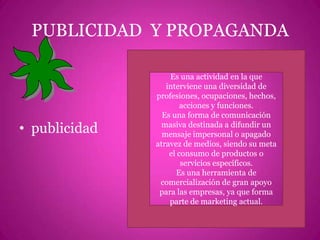 PUBLICIDAD  Y PROPAGANDApublicidadEs una actividad en la que interviene una diversidad de profesiones, ocupaciones, hechos, acciones y funciones.Es una forma de comunicación masiva destinada a difundir un mensaje impersonal o apagado atravez de medios, siendo su meta el consumo de productos o servicios específicos.Es una herramienta de comercialización de gran apoyo para las empresas, ya que forma parte de marketing actual.