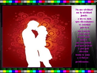 No me olvidaré no lo olvidaré jamás y no es raro  que discutamos  es normal  por eso  me cuesta  vivir sin tí  siento que  tienes  mi otra mitad  por qué pelear  y por qué  discutir  tonta te amo  y si fui yo  perdóname. 