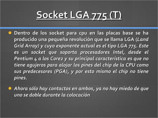 Socket LGA 775 (T) Dentro de los socket para cpu en las placas base se ha producido una pequeña revolución que se llama LGA ( Land Grid Array) y cuyo exponente actual es el tipo LGA 775. Este es un socket que soporta procesadores Intel, desde el Pentium 4 a los Core2 y su principal característica es que no tiene agujeros para alojar los pines del chip de la CPU como sus predecesores (PGA), y por esto mismo el chip no tiene pines. Ahora sólo hay contactos en ambos, ya no hay miedo de que uno se doble durante la colocación 
