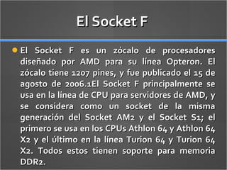 El Socket F  El Socket F es un zócalo de procesadores diseñado por AMD para su línea Opteron. El zócalo tiene 1207 pines, y fue publicado el 15 de agosto de 2006.1El Socket F principalmente se usa en la línea de CPU para servidores de AMD, y se considera como un socket de la misma generación del Socket AM2 y el Socket S1; el primero se usa en los CPUs Athlon 64 y Athlon 64 X2 y el último en la línea Turion 64 y Turion 64 X2. Todos estos tienen soporte para memoria DDR2. 