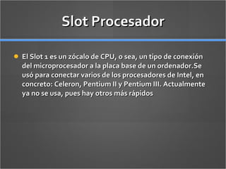 Slot Procesador El Slot 1 es un zócalo de CPU, o sea, un tipo de conexión del microprocesador a la placa base de un ordenador.Se usó para conectar varios de los procesadores de Intel, en concreto: Celeron, Pentium II y Pentium III. Actualmente ya no se usa, pues hay otros más rápidos 