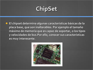 ChipSet El chipset determina algunas características básicas de la placa base, que son inalterables. Por ejemplo el tamaño máximo de memoria que es capaz de soportar, o los tipos y velocidades de bus. Por ello, conocer sus características es muy interesante. 