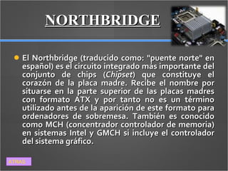 NORTHBRIDGE El Northbridge (traducido como: "puente norte" en español) es el circuito integrado más importante del conjunto de chips ( Chipset ) que constituye el corazón de la placa madre. Recibe el nombre por situarse en la parte superior de las placas madres con formato ATX y por tanto no es un término utilizado antes de la aparición de este formato para ordenadores de sobremesa. También es conocido como MCH (concentrador controlador de memoria) en sistemas Intel y GMCH si incluye el controlador del sistema gráfico. ATRAS 