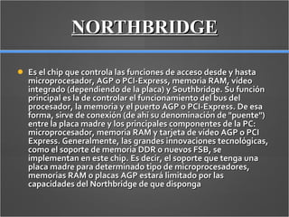 NORTHBRIDGE Es el chip que controla las funciones de acceso desde y hasta microprocesador, AGP o PCI-Express, memoria RAM, vídeo integrado (dependiendo de la placa) y Southbridge. Su función principal es la de controlar el funcionamiento del bus del procesador, la memoria y el puerto AGP o PCI-Express. De esa forma, sirve de conexión (de ahí su denominación de "puente") entre la placa madre y los principales componentes de la PC: microprocesador, memoria RAM y tarjeta de vídeo AGP o PCI Express. Generalmente, las grandes innovaciones tecnológicas, como el soporte de memoria DDR o nuevos FSB, se implementan en este chip. Es decir, el soporte que tenga una placa madre para determinado tipo de microprocesadores, memorias RAM o placas AGP estará limitado por las capacidades del Northbridge de que disponga 