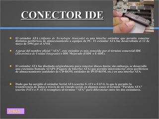 CONECTOR IDE El estándar ATA ( Adjunto de Tecnología Avanzada ) es una interfaz estándar que permite conectar distintos periféricos de almacenamiento a equipos de PC. El estándar ATA fue desarrollado el 12 de mayo de 1994 por el ANSI . A pesar del nombre oficial "ATA", este estándar es más conocido por el término comercial IDE ( Electrónica de Unidad Integrada ) o IDE Mejorado (EIDE o E-IDE).  El estándar ATA fue diseñado originalmente para conectar discos duros; sin embargo, se desarrolló una extensión llamada ATAPI (Paquete de Interfaz ATA) que permite interconectar otros periféricos de almacenamiento (unidades de CD-ROM, unidades de DVD-ROM, etc.) en una interfaz ATA.  Dado que ha surgido el estándar Serial ATA (escrito  S-ATA  o  SATA ), lo que le permite la transferencia de datos a través de un vínculo serial, en algunos casos el término "Paralelo ATA" (escrito  PATA  o  P-ATA ) reemplaza al término "ATA" para diferenciar entre los dos estándares.   ATRAS 