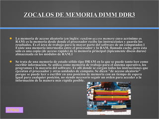 ZOCALOS DE MEMORIA DIMM DDR3 La memoria de acceso aleatorio (en inglés:  random-access memory  cuyo acrónimo es RAM) es la memoria desde donde el procesador recibe las instrucciones y guarda los resultados. Es el área de trabajo para la mayor parte del software de un computador.1 Existe una memoria intermedia entre el procesador y la RAM, llamada cache, pero ésta sólo es una copia (de acceso rápido) de la memoria principal (típicamente discos duros) almacenada en los módulos de RAM.1 Se trata de una memoria de estado sólido tipo DRAM en la que se puede tanto leer como escribir información. Se utiliza como memoria de trabajo para el sistema operativo, los programas y la mayoría del software. Es allí donde se cargan todas las instrucciones que ejecutan el procesador y otras unidades de cómputo. Se dicen "de acceso aleatorio" porque se puede leer o escribir en una posición de memoria con un tiempo de espera igual para cualquier posición, no siendo necesario seguir un orden para acceder a la información de la manera más rápida posible. ATRAS 