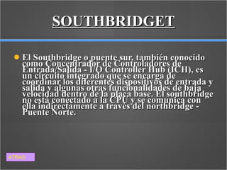 SOUTHBRIDGET El Southbridge o puente sur, también conocido como Concentrador de Controladores de Entrada/Salida - I/O Controller Hub (ICH), es un circuito integrado que se encarga de coordinar los diferentes dispositivos de entrada y salida y algunas otras funcionalidades de baja velocidad dentro de la placa base. El southbridge no está conectado a la CPU y se comunica con ella indirectamente a través del northbridge - Puente Norte. ATRAS 