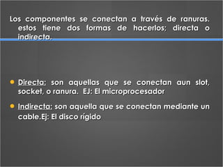 Los componentes se conectan a través de ranuras. estos tiene dos formas de hacerlos; directa o indirecta. Directa:  son aquellas que se conectan aun slot, socket, o ranura.  EJ: El microprocesador  Indirecta:  son aquella que se conectan mediante un cable.Ej: El disco rígido   