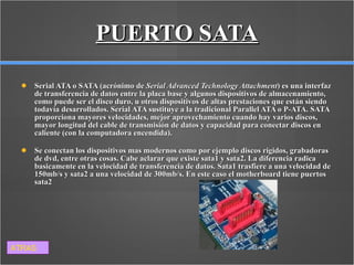 PUERTO SATA Serial ATA o SATA (acrónimo de  Serial Advanced Technology Attachment ) es una interfaz de transferencia de datos entre la placa base y algunos dispositivos de almacenamiento, como puede ser el disco duro, u otros dispositivos de altas prestaciones que están siendo todavía desarrollados. Serial ATA sustituye a la tradicional Parallel ATA o P-ATA. SATA proporciona mayores velocidades, mejor aprovechamiento cuando hay varios discos, mayor longitud del cable de transmisión de datos y capacidad para conectar discos en caliente (con la computadora encendida). Se conectan los dispositivos mas modernos como por ejemplo discos rigidos, grabadoras de dvd, entre otras cosas. Cabe aclarar que existe sata1 y sata2. La diferencia radica basicamente en la velocidad de transferencia de datos. Sata1 trasfiere a una velocidad de 150mb/s y sata2 a una velocidad de 300mb/s. En este caso el motherboard tiene puertos sata2 ATRAS 