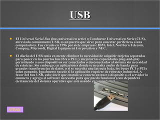 USB El  Universal Serial Bus  (bus universal en serie) o Conductor Universal en Serie (CUS), abreviado comúnmente USB, es un puerto que sirve para conectar periféricos a una computadora. Fue creado en 1996 por siete empresas: IBM, Intel, Northern Telecom, Compaq, Microsoft, Digital Equipment Corporation y NEC. El diseño del USB tenía en mente eliminar la necesidad de adquirir tarjetas separadas para poner en los puertos bus ISA o PCI, y mejorar las capacidades plug-and-play permitiendo a esos dispositivos ser conectados o desconectados al sistema sin necesidad de reiniciar. Sin embargo, en aplicaciones donde se necesita ancho de banda para grandes transferencias de datos, o si se necesita una latencia baja, los buses PCI o PCIe salen ganando. Igualmente sucede si la aplicación requiere de robustez industrial. A favor del bus USB, cabe decir que cuando se conecta un nuevo dispositivo, el servidor lo enumera y agrega el software necesario para que pueda funcionar (esto dependerá ciertamente del sistema operativo que esté usando el computador). ATRAS 