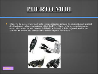 PUERTO MIDI El puerto de juegos ( game port ) es la conexión tradicional para los dispositivos de control de videojuegos en las arquitecturas x86 de los PC's. El puerto de juegos se integra, de manera frecuente, en una Entrada/Salida del ordenador o de la tarjeta de sonido (sea ISA o PCI), o como una característica más de algunas placas base  ATRAS 