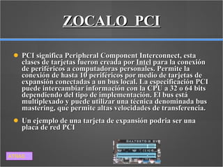 ZOCALO  PCI PCI significa Peripheral Component Interconnect, esta clases de tarjetas fueron creada por  Intel  para la conexión de periféricos a computadoras personales. Permite la conexión de hasta 10 periféricos por medio de tarjetas de expansión conectadas a un bus local. La especificación PCI puede intercambiar información con la CPU a 32 o 64 bits dependiendo del tipo de implementación. El bus está multiplexado y puede utilizar una técnica denominada bus mastering, que permite altas velocidades de transferencia. Un ejemplo de una tarjeta de expansión podria ser una placa de red PCI ATRAS 