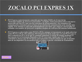 ZOCALO PCI EXPRES 1X PCI Express (anteriormente conocido por las siglas 3GIO, en el caso de las "Entradas/Salidas de Tercera Generación", en inglés: 3rd Generation I/O) es un nuevo desarrollo del bus PCI que usa los conceptos de programación y los estándares de comunicación existentes, pero se basa en un sistema de comunicación serie mucho más rápido. Este sistema es apoyado principalmente por Intel, que empezó a desarrollar el estándar con nombre de proyecto Arapahoe después de retirarse del sistema Infiniband. PCI Express es abreviado como PCI-E o PCIe, aunque erróneamente se le suele abreviar como PCI-X o PCIx. Sin embargo, PCI Express no tiene nada que ver con PCI-X que es una evolución de PCI, en la que se consigue aumentar el ancho de banda mediante el incremento de la frecuencia, llegando a ser 32 veces más rápido que el PCI 2.1. Su velocidad es mayor que PCI-Express, pero presenta el inconveniente de que al instalar más de un dispositivo la frecuencia base se reduce y pierde velocidad de transmisión. ATRAS 