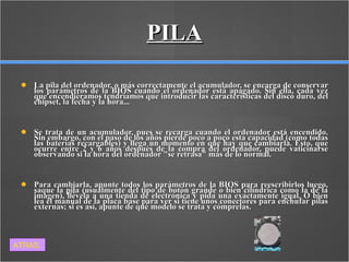 PILA La pila del ordenador, o más correctamente el acumulador, se encarga de conservar los parámetros de la BIOS cuando el ordenador está apagado. Sin ella, cada vez que encendiéramos tendríamos que introducir las características del disco duro, del chipset, la fecha y la hora... Se trata de un acumulador, pues se recarga cuando el ordenador está encendido. Sin embargo, con el paso de los años pierde poco a poco esta capacidad (como todas las baterías recargables) y llega un momento en que hay que cambiarla. Esto, que ocurre entre 2 y 6 años después de la compra del ordenador, puede vaticinarse observando si la hora del ordenador "se retrasa" más de lo normal. Para cambiarla, apunte todos los parámetros de la BIOS para reescribirlos luego, saque la pila (usualmente del tipo de botón grande o bien cilíndrica como la de la imagen), llévela a una tienda de electrónica y pida una exactamente igual. O bien lea el manual de la placa base para ver si tiene unos conectores para enchufar pilas externas; si es así, apunte de qué modelo se trata y cómprelas. ATRAS 