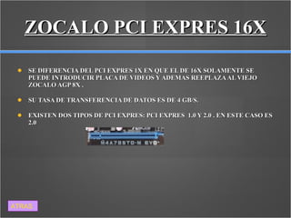 ZOCALO PCI EXPRES 16X SE DIFERENCIA DEL PCI EXPRES 1X EN QUE EL DE 16X SOLAMENTE SE PUEDE INTRODUCIR PLACA DE VIDEOS Y ADEMAS REEPLAZA AL VIEJO ZOCALO AGP 8X . SU TASA DE TRANSFERENCIA DE DATOS ES DE 4 GB/S.  EXISTEN DOS TIPOS DE PCI EXPRES: PCI EXPRES  1.0 Y 2.0 . EN ESTE CASO ES 2.0  ATRAS 