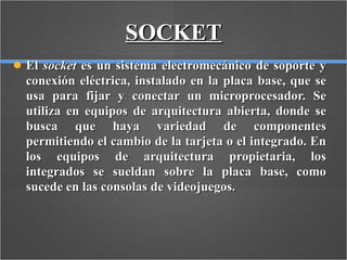 SOCKET El  socket  es un sistema electromecánico de soporte y conexión eléctrica, instalado en la placa base, que se usa para fijar y conectar un microprocesador. Se utiliza en equipos de arquitectura abierta, donde se busca que haya variedad de componentes permitiendo el cambio de la tarjeta o el integrado. En los equipos de arquitectura propietaria, los integrados se sueldan sobre la placa base, como sucede en las consolas de videojuegos.  