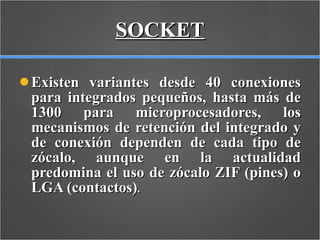 SOCKET Existen variantes desde 40 conexiones para integrados pequeños, hasta más de 1300 para microprocesadores, los mecanismos de retención del integrado y de conexión dependen de cada tipo de zócalo, aunque en la actualidad predomina el uso de zócalo ZIF (pines) o LGA (contactos) . 