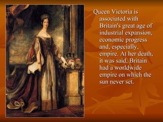 Queen Victoria is associated with Britain's great age of industrial expansion, economic progress and, especially, empire. At her death, it was said, Britain had a worldwide empire on which the sun never set. 