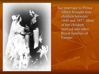 Her marriage to Prince Albert brought nine children between 1840 and 1857. Most of her children married into other Royal families of Europe.  