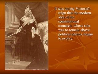 It was during Victoria's reign that the modern idea of the constitutional monarch, whose role was to remain above political parties, began to evolve.  