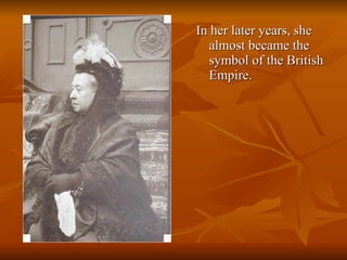 In her later years, she almost became the symbol of the British Empire.  
