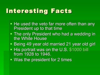 Interesting Facts He used the veto far more often than any President up to that time The only President who had a wedding in the White House Being 49 year old married 21 year old girl His portrait was on the U.S. $1000 bill from 1928 to 1946. Was the president for 2 times