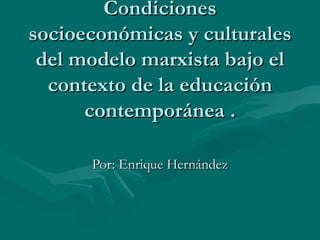 Condiciones socioeconómicas y culturales del modelo marxista bajo el contexto de la educación contemporánea . Por: Enrique Hernández 