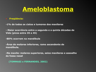Ameloblastoma Freqüência: -1% de todos os cistos e tumores dos maxilares - Maior ocorrência entre a segunda e a quinta décadas de  Vida (picos entre 35 e 45)  -80% ocorrem na mandíbula -Área de molares inferiores, ramo ascendente de  mandíbula.  -Na maxila: molares superiores, seios maxilares e assoalho  da fossa nasal  (TOMMASI e FERNANDES, 2002) 