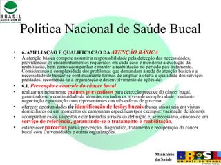 Política Nacional de Saúde Bucal 6. AMPLIAÇÃO E QUALIFICAÇÃO DA  ATENÇÃO BÁSICA À atenção básica compete assumir a responsabilidade pela detecção das necessidades, providenciar os encaminhamentos requeridos em cada caso e monitorar a evolução da reabilitação, bem como acompanhar e manter a reabilitação no período pós-tratamento. Considerando a complexidade dos problemas que demandam à rede de atenção básica e a necessidade de buscar-se continuamente formas de ampliar a oferta e qualidade dos serviços prestados, recomenda-se a organização e desenvolvimento de ações de: 6.1.  Prevenção e controle do câncer bucal realizar rotineiramente  exames preventivos  para detecção precoce do câncer bucal, garantindo-se a continuidade da atenção, em todos os níveis de complexidade, mediante negociação e pactuação com representantes das três esferas de governo. oferecer oportunidades  de  identificação de lesões bucais  (busca ativa) seja em visitas domiciliares ou em momentos de campanhas específicas (por exemplo: vacinação de idosos); acompanhar casos suspeitos e confirmados através da definição e, se necessário, criação de um  serviço de referência, garantindo-se o tratamento e reabilitação . estabelecer  parcerias  para a prevenção, diagnóstico, tratamento e recuperação do câncer bucal com Universidades e outras organizações.  