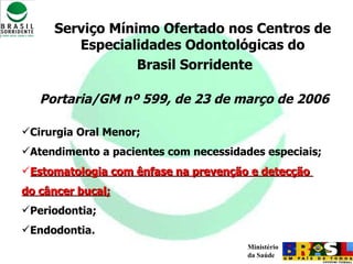 Serviço Mínimo Ofertado nos Centros de Especialidades Odontológicas do Brasil Sorridente Portaria/GM nº 599, de 23 de março de 2006 Cirurgia Oral Menor; Atendimento a pacientes com necessidades especiais; Estomatologia com ênfase na prevenção e detecção  do câncer bucal; Periodontia;  Endodontia. 
